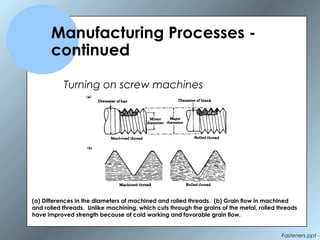 Fasteners.ppt -
Manufacturing Processes -
continued
Turning on screw machines
(a) Differences in the diameters of machined and rolled threads. (b) Grain flow in machined
and rolled threads. Unlike machining, which cuts through the grains of the metal, rolled threads
have improved strength because of cold working and favorable grain flow.
 