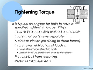 Fasteners.ppt
Tightening Torque
It is typical on engines for bolts to have a
specified tightening torque. Why?
It results in a quantified preload on the bolts
Insures that parts never separate
Maintains friction (no sliding to shear forces)
Insures even distribution of loading
• prevent warpage of mating parts
• uniform pressure distribution over seal or gasket
Prevents bolt from loosening
Reduces fatique effects
 
