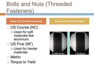 Bolts and Nuts (Threaded
Fasteners)
 US Course (NC)
 Used for soft
materials like
aluminum
 US Fine (NF)
 Used for harder
materials
 Metric
 Torque to Yield
Bolts US (Unified System) Course and Fine thread
 