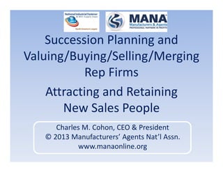 Succession Planning and
Valuing/Buying/Selling/Merging
Rep Firms
Attracting and Retaining
New Sales People
Charles M. Cohon, CEO & President
© 2013 Manufacturers’ Agents Nat’l Assn.
www.manaonline.org
 