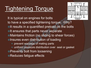 Tightening Torque
It is typical on engines for bolts
to have a specified tightening torque. Why?
It results in a quantified preload on the bolts
It ensures that parts never separate
Maintains friction (no sliding to shear forces)
Insures even distribution of loading
   prevent warpage of mating parts
   uniform pressure distribution over seal or gasket
Preventsbolt from loosening
Reduces fatigue effects
 