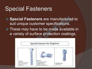 Special Fasteners
 Special Fasteners are manufactured to
  suit unique customer specifications.
 These may have to be made available in
  a variety of surface protection coatings.
 