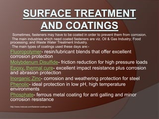 oSometimes, fasteners may have to be coated in order to prevent them from corrosion.
oThe main industries which need coated fasteners are viz. Oil & Gas Industry; Food
processing; and Waste Water Treatment Industry.
oThe main types of coatings used these days are:-
Fluoropolymer- resin/lubricant blends that offer excellent
corrosion protection
Molybdenum Disulfide- friction reduction for high pressure loads
Epoxy, thermal cure- excellent impact resistance plus corrosion
and abrasion protection
Inorganic Zinc- corrosion and weathering protection for steel
Phenolic- ideal protection in low pH, high temperature
environments
Phosphate- ferrous metal coating for anti galling and minor
corrosion resistance
http://www.metcoat.com/fastener-coatings.htm
 