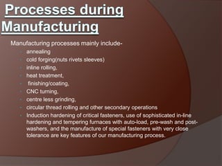 Manufacturing processes mainly include-
   • annealing
   • cold forging(nuts rivets sleeves)
   • inline rolling,
   • heat treatment,
   •    finishing/coating,
   •   CNC turning,
   •   centre less grinding,
   •   circular thread rolling and other secondary operations
   •   Induction hardening of critical fasteners, use of sophisticated in-line
       hardening and tempering furnaces with auto-load, pre-wash and post-
       washers, and the manufacture of special fasteners with very close
       tolerance are key features of our manufacturing process.
 