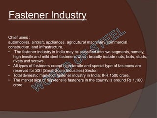 Fastener Industry

Chief users :
automobiles, aircraft, appliances, agricultural machinery, commercial
construction, and infrastructure.
• The fastener industry in India may be classified into two segments, namely,
   high tensile and mild steel fasteners, which broadly include nuts, bolts, studs,
   rivets and screws.
• All types of fasteners except high tensile and special type of fasteners are
   reserved for SSI (Small Scale Industries) Sector.
• Total domestic market of fastener industry in India: INR 1500 crore.
• The market size of high-tensile fasteners in the country is around Rs 1,100
   crore.
 