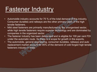Fastener Industry
• Automobile industry accounts for 75 % of the total demand of this industry.
  Consumer durables and railways are the other primary users of the high
  tensile fasteners.
• Mild steel fasteners are primarily manufactured by the unorganised sector,
  while high tensile fasteners require superior technology and are dominated by
  companies in the organized sector.
• The fastener industry has been delicensed and is eligible for 100 per cent FDI
  under the automatic route. So there is a scope for growth in the exports.
• The automobile, general engineering, consumer durables, railways and auto
  replacement market account for 95% of the demand of cold forged high tensile
  fasteners industry in India.
 