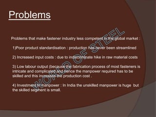 Problems

Problems that make fastener industry less competent in the global market :

1)Poor product standardisation : production has never been streamlined

2) Increased input costs : due to indiscriminate hike in raw material costs

3) Low labour output (because the fabrication process of most fasteners is
intricate and complicated and hence the manpower required has to be
skilled and this increases the production cost .

4) Investment in manpower : In India the unskilled manpower is huge but
the skilled segment is small.
 
