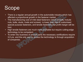 Scope
• There is a regular annual growth in the automobile industry which has
  affected a proportional growth in the fastener market.
• The manufacturing cost of mild steel fasteners (which broadly include
  nuts, bolts, studs, rivets and screws) is lower than that of customised
  special purpose fasteners, and tensile fasteners.(but profit margin will be
  low)
• High tensile fasteners are much more profitable but require cutting-edge
  technology to be competent.
• To enter into business of aircraft parts the necessary certifications require
  3-5 yrs. and the only way to access the technology is through acquisition
  of companies.
 