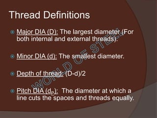 Thread Definitions
   Major DIA (D): The largest diameter (For
    both internal and external threads).

   Minor DIA (d): The smallest diameter.

   Depth of thread: (D-d)/2

   Pitch DIA (dP): The diameter at which a
    line cuts the spaces and threads equally.
 