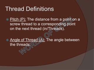 Thread Definitions
   Pitch (P): The distance from a point on a
    screw thread to a corresponding point
    on the next thread (in/Threads).

   Angle of Thread (A): The angle between
    the threads.
 