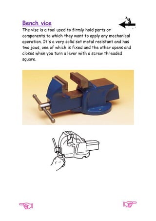 Bench vice
The vise is a tool used to firmly hold parts or
components to which they want to apply any mechanical
operation. It's a very solid set metal resistant and has
two jaws, one of which is fixed and the other opens and
closes when you turn a lever with a screw threaded
square.

 