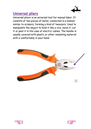 Universal pliers
Universal pliers is an universal tool for manual labor. It
consists of two pieces of metal, connected in a manner
similar to scissors, forming a kind of tweezers. Used to
manipulate the object to hold it like a vice, bend it, cut
it or peel it in the case of electric cables. The handle is
usually covered with plastic or other insulating material
with a comfortably in your hand.

 
