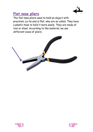 Flat nose pliers
The flat nose pliers used to hold an object with
precision. La its end is flat, why are so called. They have
a plastic hose to hold it more easily. They are made of
iron or steel. According to the material, we use
different sizes of pliers.

 