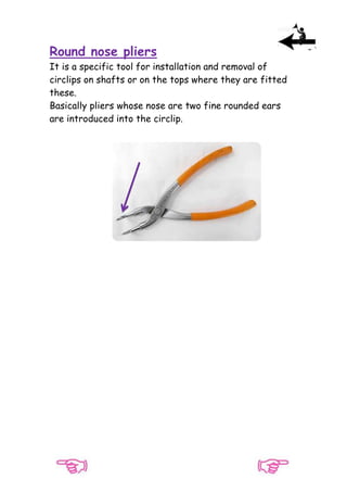 Round nose pliers
It is a specific tool for installation and removal of
circlips on shafts or on the tops where they are fitted
these.
Basically pliers whose nose are two fine rounded ears
are introduced into the circlip.

 