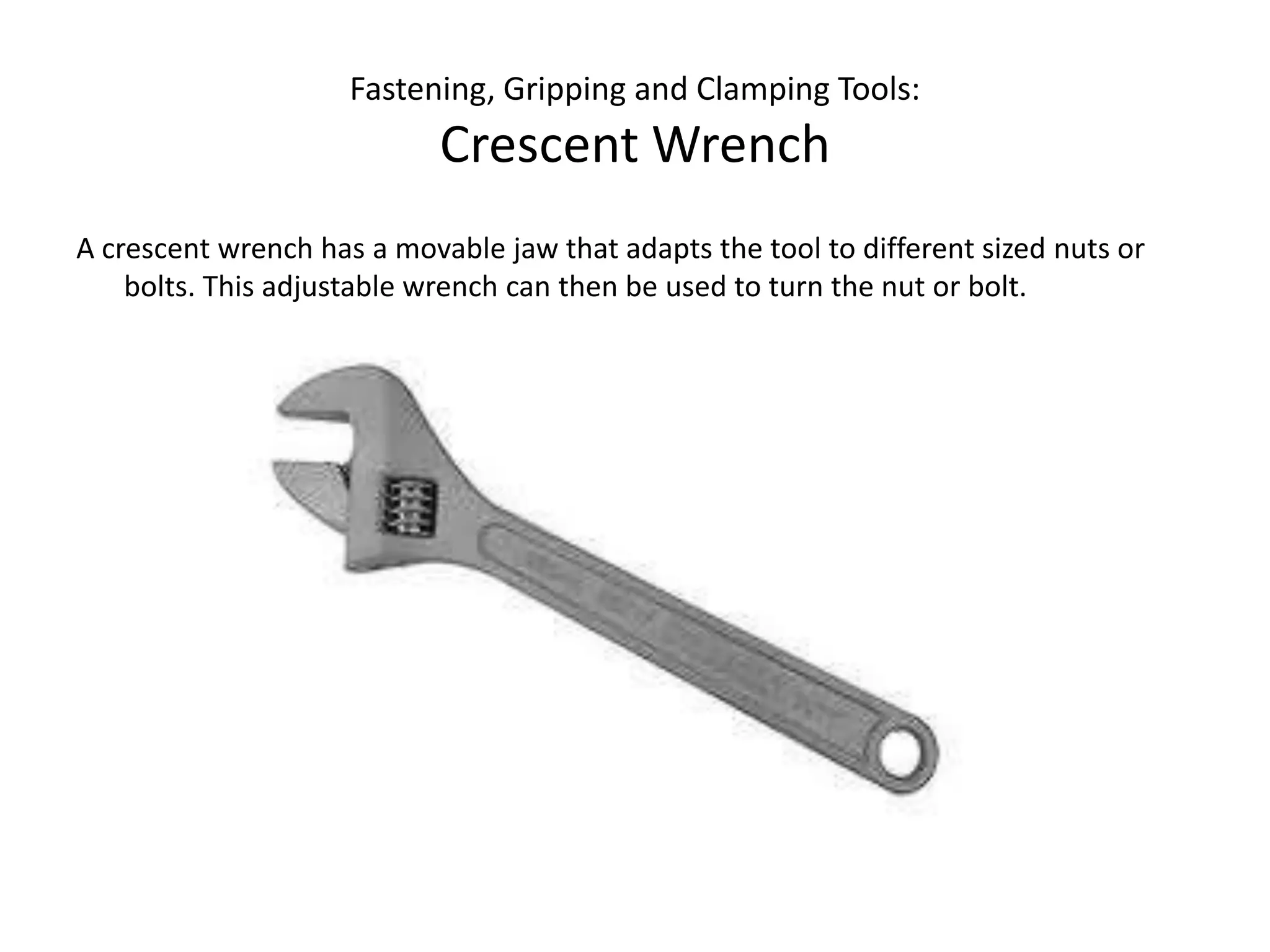 Fastening, Gripping and Clamping Tools:Crescent WrenchA crescent wrench has a movable jaw that adapts the tool to different sized nuts or bolts. This adjustable wrench can then be used to turn the nut or bolt.