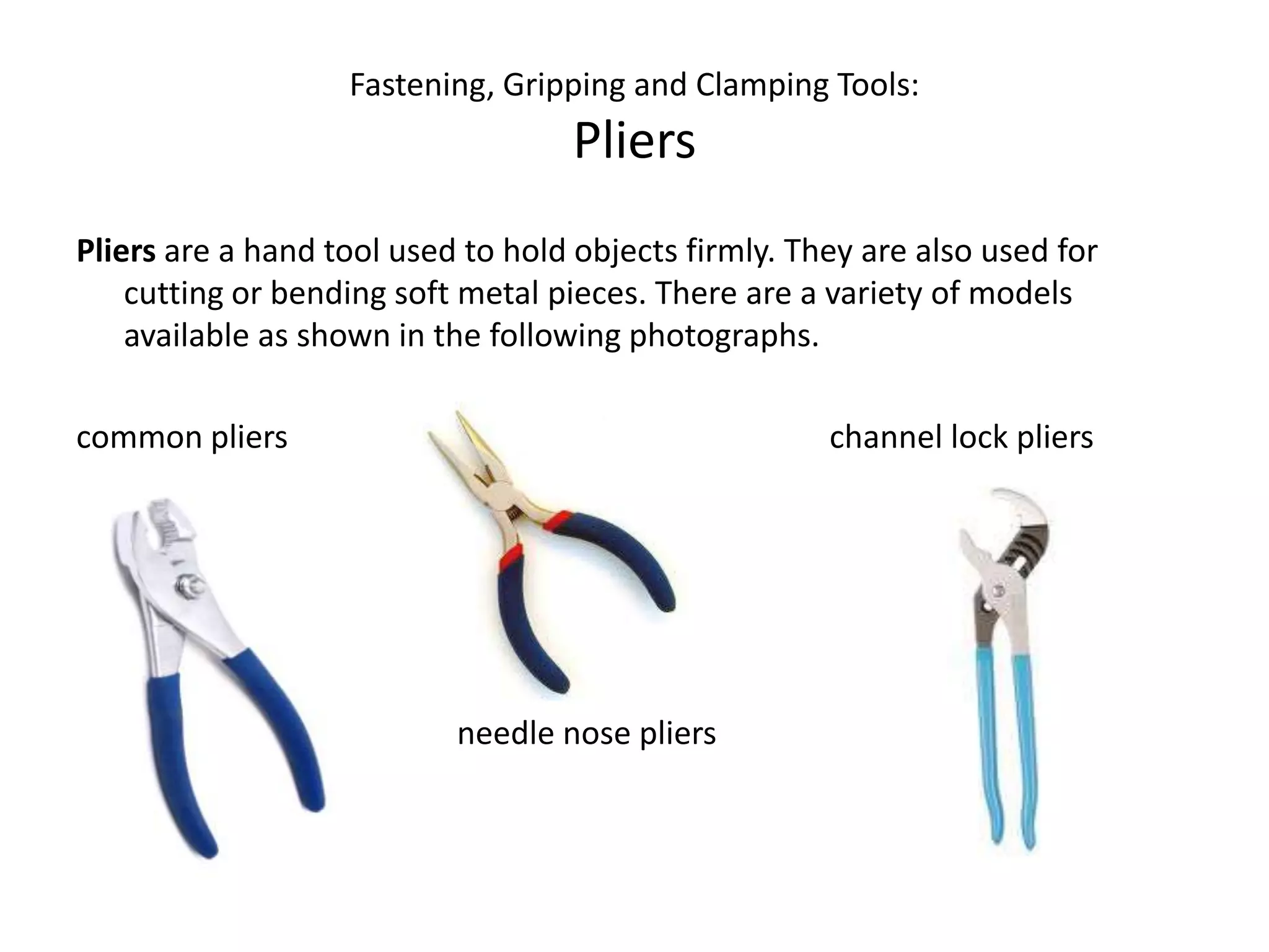 Fastening, Gripping and Clamping Tools:PliersPliers are a hand tool used to hold objects firmly. They are also used for cutting or bending soft metal pieces. There are a variety of models available as shown in the following photographs.common pliers				               channel lock pliers																																																			needle nose pliers	