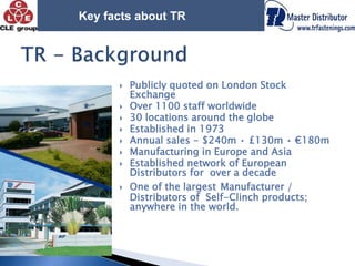 Key facts about TRTR - BackgroundPublicly quoted on London Stock ExchangeOver 1100 staff worldwide30 locations around the globeEstablished in 1973Annual sales - $240m • £130m • €180mManufacturing in Europe and AsiaEstablished network of European Distributors for  over a decadeOne of the largestManufacturer / Distributors of  Self-Clinch products; anywhere in the world. 