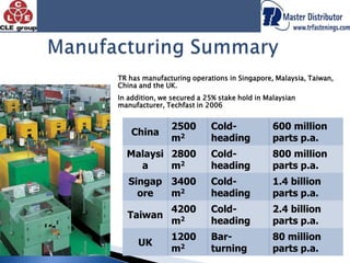 Manufacturing SummaryTR has manufacturing operations in Singapore, Malaysia, Taiwan, China and the UK.In addition, we secured a 25% stake hold in Malaysian manufacturer, Techfast in 2006 