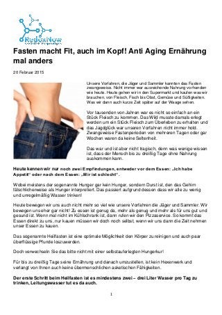 1
Fasten macht Fit, auch im Kopf! Anti Aging Ernährung
mal anders
20 Februar 2015
 Unsere Vorfahren, die Jäger und Sammler kannten das Fasten
zwangsweise. Nicht immer war ausreichende Nahrung vorhanden
wie heute. Heute gehen wir in den Supermarkt und kaufen was wir
brauchen, von Fleisch, Fisch bis Obst, Gemüse und Süßigkeiten.
Was wir dann auch kurze Zeit später auf der Waage sehen.
Vor tausenden von Jahren war es nicht so einfach an ein
Stück Fleisch zu kommen. Das Wild musste damals erlegt
werden um ein Stück Fleisch zum Überleben zu erhalten und
das Jagdglück war unseren Vorfahren nicht immer hold.
Zwangsweise Fastenperioden von mehreren Tagen oder gar
Wochen waren da keine Seltenheit.
Das war und ist aber nicht tragisch, denn was wenige wissen
ist, dass der Mensch bis zu dreißig Tage ohne Nahrung
auskommen kann.
Heute kennen wir nur noch zwei Empfindungen, entweder vor dem Essen: „Ich habe
Appetit“ oder nach dem Essen: „Mir ist schlecht“.
Wobei meistens der sogenannte Hunger gar kein Hunger, sondern Durst ist, den das Gehirn
fälschlicherweise als Hunger interpretiert. Das passiert aufgrund dessen dass wir alle zu wenig
und unregelmäßig Wasser trinken!
Heute bewegen wir uns auch nicht mehr so viel wie unsere Vorfahren die Jäger und Sammler. Wir
bewegen uns eher gar nicht! Zu essen ist genug da, mehr als genug und mehr als für uns gut und
gesund ist. Wenn mal nicht im Kühlschrank ist, dann rufen wir den Pizzaservice. So kommt das
Essen direkt zu uns, nur kauen müssen wir doch noch selbst, wenn wir uns dann die Zeit nehmen
unser Essen zu kauen.
Das sogenannte Heilfasten ist eine optimale Möglichkeit den Körper zu reinigen und auch paar
überflüssige Pfunde loszuwerden.
Doch verwechseln Sie das bitte nicht mit einer selbstauferlegten Hungerkur!
Für bis zu dreißig Tage seine Ernährung und danach umzustellen, ist kein Hexenwerk und
verlangt von Ihnen auch keine übermenschlichen asketischen Fähigkeiten.
Der erste Schritt beim Heilfasten ist es mindestens zwei – drei Liter Wasser pro Tag zu
trinken, Leitungswasser tut es da auch.
 