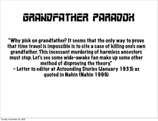 Grandfather paradox

       “Why pick on grandfather? It seems that the only way to prove
      that time travel is impossible is to cite a case of killing one's own
        grandfather. This incessant murdering of harmless ancestors
        must stop. Let's see some wide-awake fan make up some other
                       method of disproving the theory.”
         – Letter to editor at Astounding Stories (January 1933) as
                         quoted in Nahin (Nahin 1999)




Sunday, November 29, 2009
 