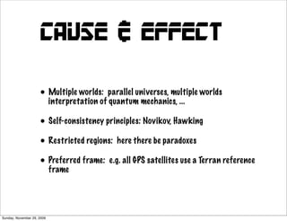 cause & effect

                     • Multiple worlds: parallel universes, multiple worlds
                       interpretation of quantum mechanics, ...

                     • Self-consistency principles: Novikov, Hawking
                     • Restricted regions: here there be paradoxes
                     • Preferred frame: e.g. all GPS satellites use a Terran reference
                       frame




Sunday, November 29, 2009
 