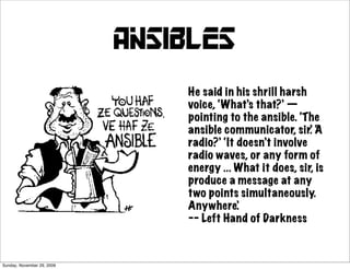 ansibles
                                He said in his shrill harsh
                                voice, ‘What’s that?’ —
                                pointing to the ansible. ‘The
                                ansible communicator, sir.’ A ‘
                                radio?’ ‘It doesn’t involve
                                radio waves, or any form of
                                energy ... What it does, sir, is
                                produce a message at any
                                two points simultaneously.
                                Anywhere’.
                                -- Left Hand of Darkness



Sunday, November 29, 2009
 