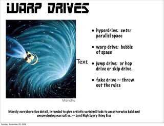 Warp Drives
                                                                   • hyperdrive: enter
                                                                     parallel space

                                                                   • warp drive: bubble
                                                                     of space

                                                        Text       • jump drive: or hop
                                                                     drive or skip drive...

                                                                   • fakethe rules throw
                                                                     out
                                                                          drive --




       Merely corroborative detail, intended to give artistic verisimilitude to an other wise bald and
                          unconvincing narrative. -- Lord High Everything Else

Sunday, November 29, 2009
 