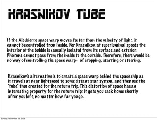 Krasnikov TUBE
      If the Alcubierre space warp moves faster than the velocity of light, it
      cannot be controlled from inside. Per Krasnikov, at superluminal speeds the
      interior of the bubble is causally isolated from its surface and exterior.
      Photons cannot pass from the inside to the outside. Therefore, there would be
      no way of controlling the space warp—of stopping, starting or steering.


       Krasnikov's alternative is to create a space warp behind the space ship as
       it travels at near lightspeed to some distant star system, and then use the
       "tube" thus created for the return trip. This distortion of space has an
       interesting property for the return trip: it gets you back home shortly
       after you left, no matter how far you go.



Sunday, November 29, 2009
 