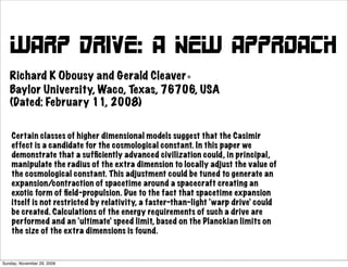 Warp Drive: A New Approach
   Richard K Obousy and Gerald Cleaver∗
   Baylor University, Waco, Texas, 76706, USA
   (Dated: February 11, 2008)


    Certain classes of higher dimensional models suggest that the Casimir
    effect is a candidate for the cosmological constant. In this paper we
    demonstrate that a sufﬁciently advanced civilization could, in principal,
    manipulate the radius of the extra dimension to locally adjust the value of
    the cosmological constant. This adjustment could be tuned to generate an
    expansion/contraction of spacetime around a spacecraft creating an
    exotic form of ﬁeld-propulsion. Due to the fact that spacetime expansion
    itself is not restricted by relativity, a faster-than-light ‘warp drive’ could
    be created. Calculations of the energy requirements of such a drive are
    performed and an ‘ultimate’ speed limit, based on the Planckian limits on
    the size of the extra dimensions is found.


Sunday, November 29, 2009
 