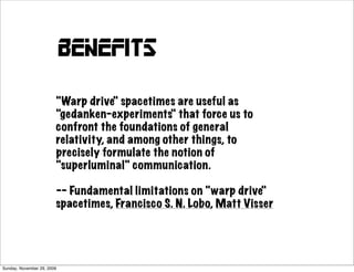 benefits

                        "Warp drive" spacetimes are useful as
                        "gedanken-experiments" that force us to
                        confront the foundations of general
                        relativity, and among other things, to
                        precisely formulate the notion of
                        "superluminal" communication.

                        -- Fundamental limitations on "warp drive"
                        spacetimes, Francisco S. N. Lobo, Matt Visser




Sunday, November 29, 2009
 