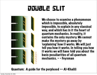 Double slit
                                        We choose to examine a phenomenon
                                        which is impossible, absolutely
                                        impossible, to explain in any classical
                                        way, and which has in it the heart of
                                        quantum mechanics. In reality, it
                                        contains the only mystery. We cannot
                                        make the mystery go away by
                                        'explaining' how it works. We will just
                                        tell you how it works. In telling you how
                                        it works we will have told you about the
                                        basic peculiarities of all quantum
                                        mechanics. - - Feynman


                  Quantum: A guide for the perplexed -- Al-Khalili
Sunday, November 29, 2009
 