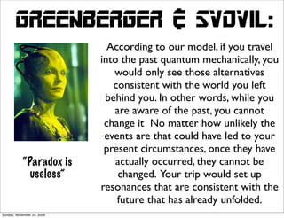 Greenberger & svovil:
                              According to our model, if you travel
                            into the past quantum mechanically, you
                               would only see those alternatives
                               consistent with the world you left
                             behind you. In other words, while you
                               are aware of the past, you cannot
                             change it No matter how unlikely the
                             events are that could have led to your
                             present circumstances, once they have
            “Paradox is         actually occurred, they cannot be
              useless”          changed. Your trip would set up
                            resonances that are consistent with the
                                future that has already unfolded.
Sunday, November 29, 2009
 