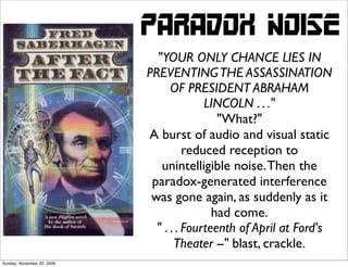 PARADOX NOISE
                              "YOUR ONLY CHANCE LIES IN
                            PREVENTING THE ASSASSINATION
                                  OF PRESIDENT ABRAHAM
                                          LINCOLN . . ."
                                             "What?"
                            A burst of audio and visual static
                                      reduced reception to
                               unintelligible noise. Then the
                             paradox-generated interference
                             was gone again, as suddenly as it
                                            had come.
                              " . . . Fourteenth of April at Ford's
                                   Theater --" blast, crackle.
Sunday, November 29, 2009
 