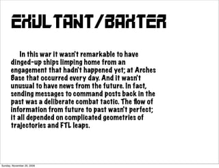 exultant/baxter
           In this war it wasn't remarkable to have
       dinged-up ships limping home from an
       engagement that hadn't happened yet; at Arches
       Base that occurred every day. And it wasn't
       unusual to have news from the future. In fact,
       sending messages to command posts back in the
       past was a deliberate combat tactic. The ﬂow of
       information from future to past wasn't perfect;
       it all depended on complicated geometries of
       trajectories and FTL leaps.




Sunday, November 29, 2009
 