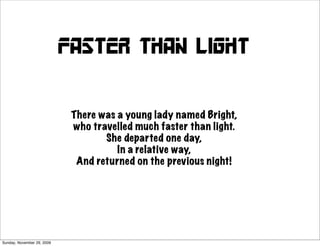Faster than light


                             There was a young lady named Bright,
                             who travelled much faster than light.
                                    She departed one day,
                                       In a relative way,
                              And returned on the previous night!




Sunday, November 29, 2009
 
