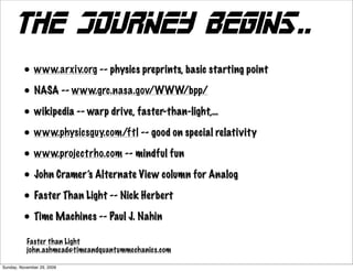 The journey begins..
         • www.arxiv.org -- physics preprints, basic starting point
         • NASA -- www.grc.nasa.gov/WWW/bpp/
         • wikipedia -- warp drive, faster-than-light,…
         • www.physicsguy.com/ftl -- good on special relativity
         • www.projectrho.com -- mindful fun
         • John Cramer’s Alternate View column for Analog
         • Faster Than Light -- Nick Herbert
         • Time Machines -- Paul J. Nahin
           Faster than Light
           john.ashmead@timeandquantummechanics.com

Sunday, November 29, 2009
 
