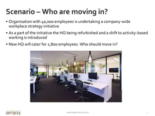 www.optimice.com.au 1
Scenario – Who are moving in?
• Organisation with thousands of employees is undertaking a company-wide
workplace strategy initiative
• As a part of the initiative the HQ being refurbished and a shift to activity-based
working is introduced
• New HQ will cater for 2,800 employees. Who should move in?
 