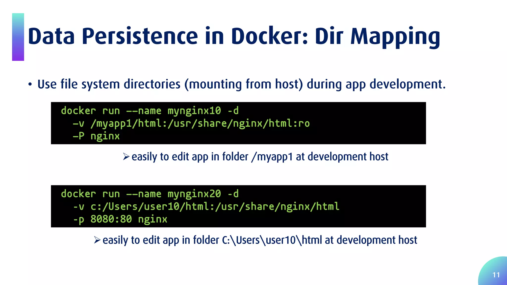 11 Data Persistence in Docker: Dir Mapping • Use file system directories (mounting from host) during app development. easily to edit app in folder /myapp1 at development host easily to edit app in folder C:Usersuser10html at development host docker run --name mynginx10 –d -v /myapp1/html:/usr/share/nginx/html:ro -P nginx docker run --name mynginx20 –d –v c:/Users/user10/html:/usr/share/nginx/html –p 8080:80 nginx 
