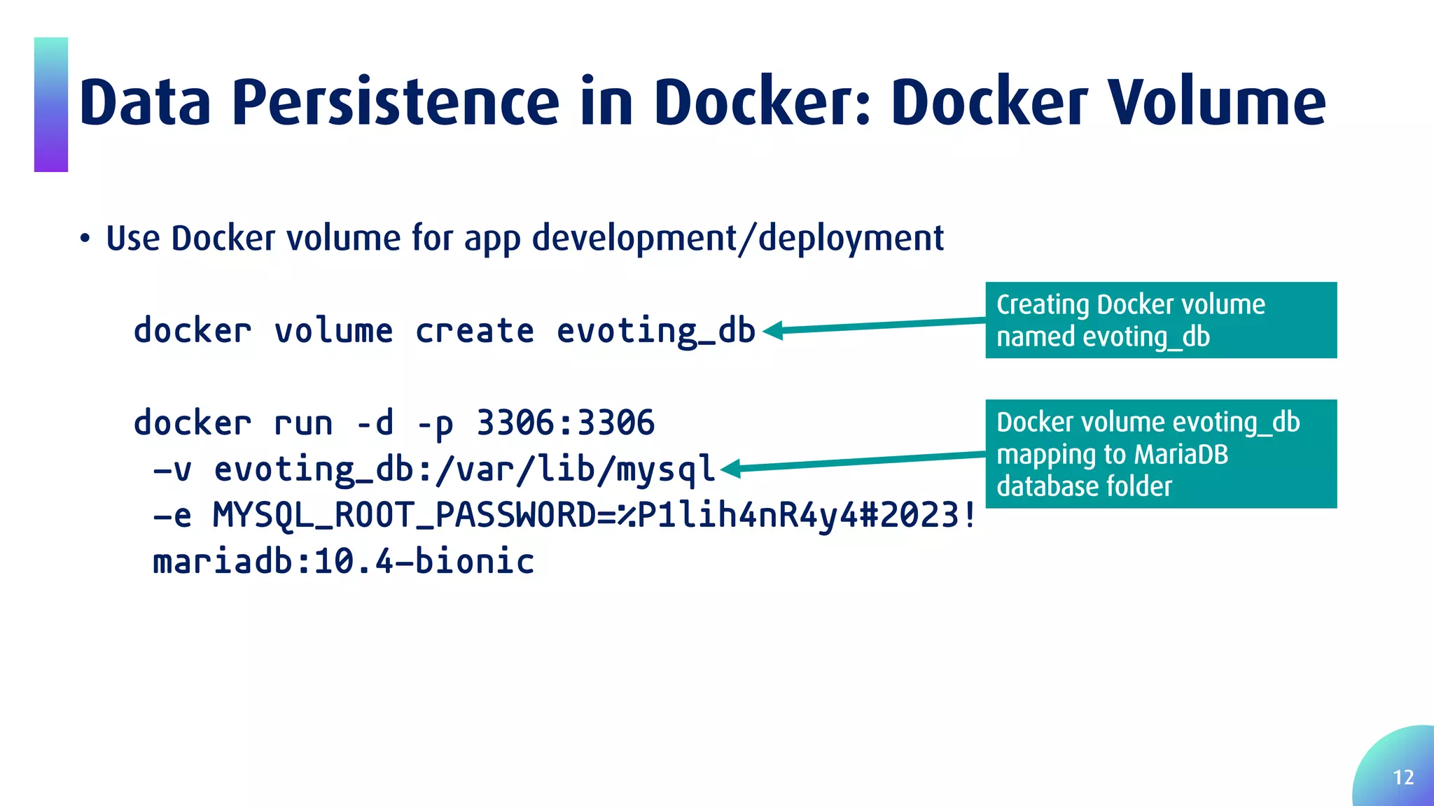 12 Data Persistence in Docker: Docker Volume • Use Docker volume for app development/deployment docker volume create evoting_db docker run –d –p 3306:3306 -v evoting_db:/var/lib/mysql -e MYSQL_ROOT_PASSWORD=%P1lih4nR4y4#2023! mariadb:10.4-bionic Docker volume evoting_db mapping to MariaDB database folder Creating Docker volume named evoting_db 