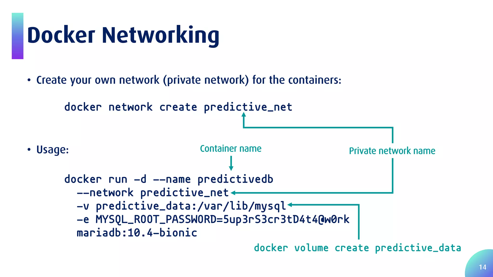 14 Docker Networking • Create your own network (private network) for the containers: docker network create predictive_net • Usage: docker run -d --name predictivedb --network predictive_net -v predictive_data:/var/lib/mysql -e MYSQL_ROOT_PASSWORD=5up3rS3cr3tD4t4@w0rk mariadb:10.4-bionic docker volume create predictive_data Private network nameContainer name 