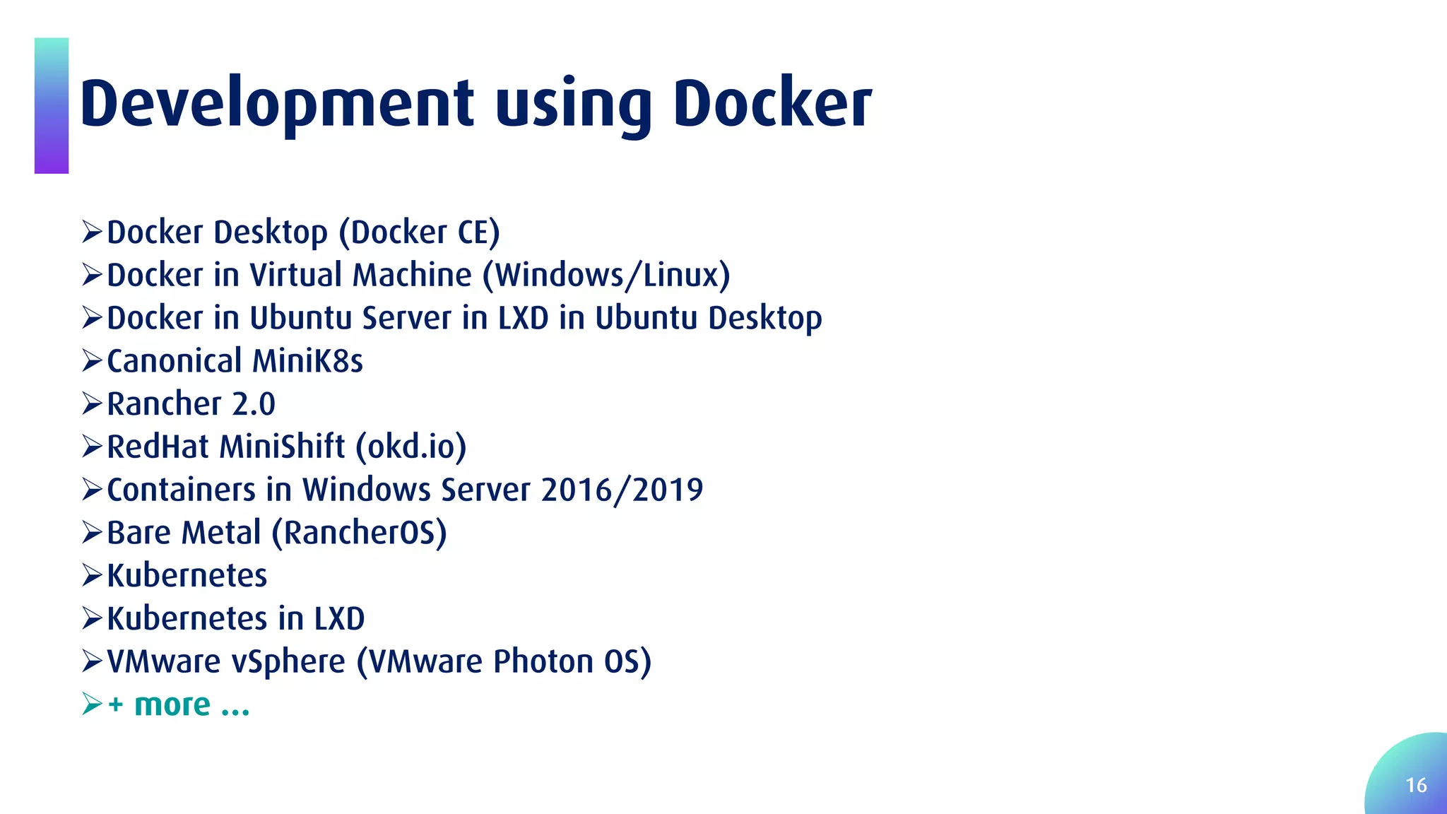 16 Development using Docker Docker Desktop (Docker CE) Docker in Virtual Machine (Windows/Linux) Docker in Ubuntu Server in LXD in Ubuntu Desktop Canonical MiniK8s Rancher 2.0 RedHat MiniShift (okd.io) Containers in Windows Server 2016/2019 Bare Metal (RancherOS) Kubernetes Kubernetes in LXD VMware vSphere (VMware Photon OS) + more … 