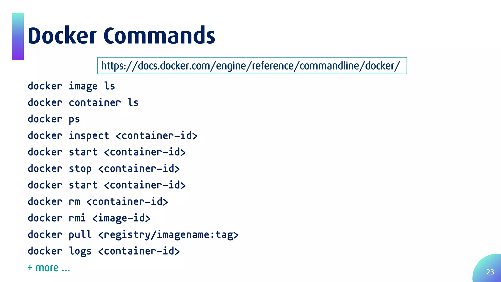 23 Docker Commands docker image ls docker container ls docker ps docker inspect <container-id> docker start <container-id> docker stop <container-id> docker start <container-id> docker rm <container-id> docker rmi <image-id> docker pull <registry/imagename:tag> docker logs <container-id> https://docs.docker.com/engine/reference/commandline/docker/ + more … 