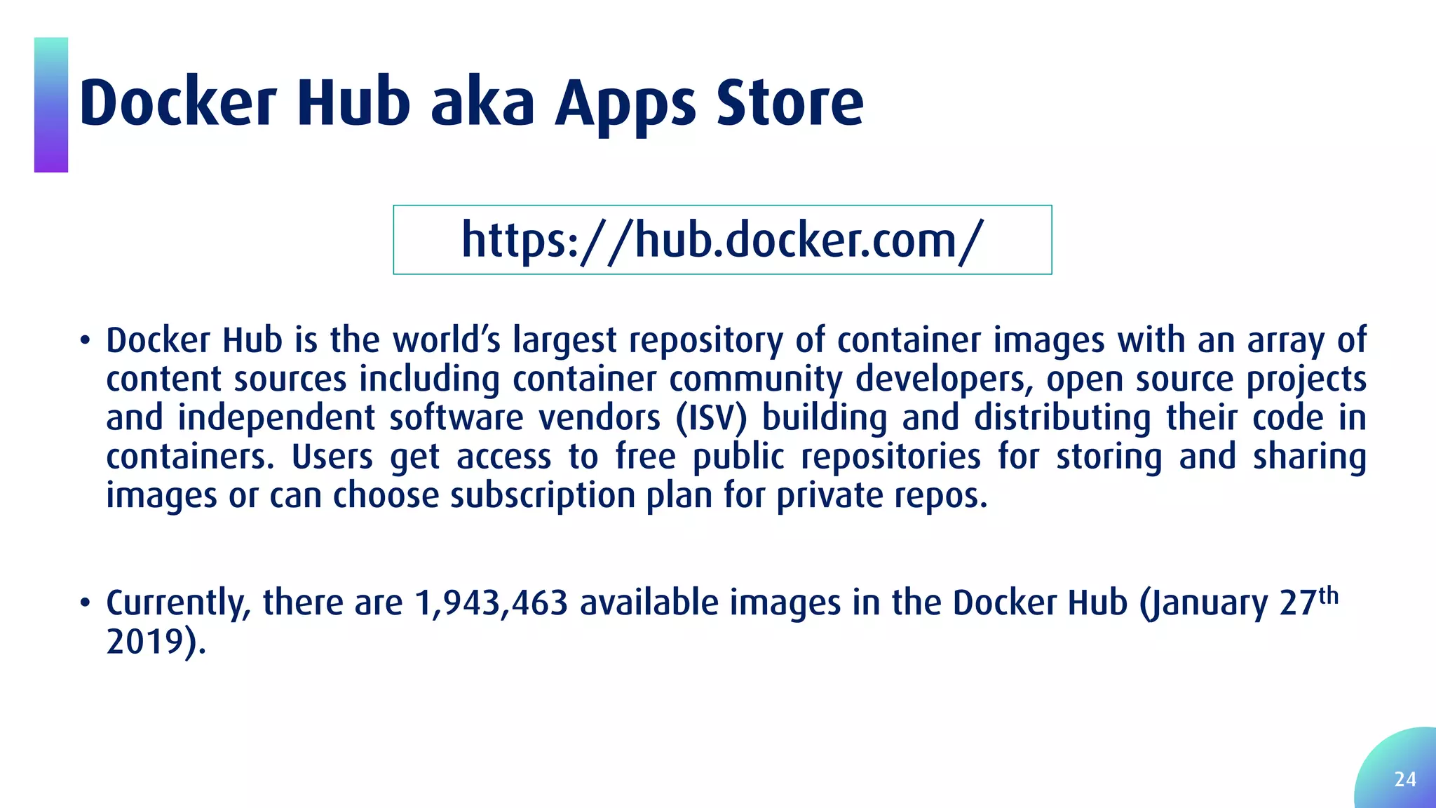 24 Docker Hub aka Apps Store • Docker Hub is the world’s largest repository of container images with an array of content sources including container community developers, open source projects and independent software vendors (ISV) building and distributing their code in containers. Users get access to free public repositories for storing and sharing images or can choose subscription plan for private repos. • Currently, there are 1,943,463 available images in the Docker Hub (January 27th 2019). https://hub.docker.com/ 