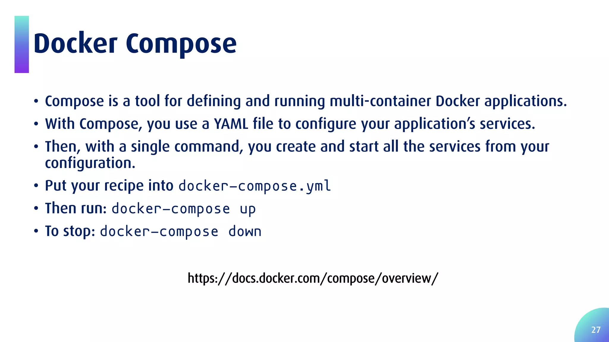27 Docker Compose • Compose is a tool for defining and running multi-container Docker applications. • With Compose, you use a YAML file to configure your application’s services. • Then, with a single command, you create and start all the services from your configuration. • Put your recipe into docker-compose.yml • Then run: docker-compose up • To stop: docker-compose down https://docs.docker.com/compose/overview/ 