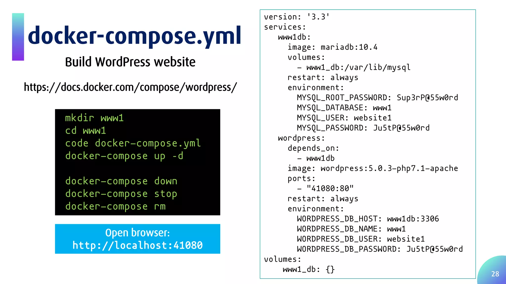 28 docker-compose.yml version: '3.3' services: www1db: image: mariadb:10.4 volumes: - www1_db:/var/lib/mysql restart: always environment: MYSQL_ROOT_PASSWORD: Sup3rP@55w0rd MYSQL_DATABASE: www1 MYSQL_USER: website1 MYSQL_PASSWORD: Ju5tP@55w0rd wordpress: depends_on: - www1db image: wordpress:5.0.3-php7.1-apache ports: - "41080:80" restart: always environment: WORDPRESS_DB_HOST: www1db:3306 WORDPRESS_DB_NAME: www1 WORDPRESS_DB_USER: website1 WORDPRESS_DB_PASSWORD: Ju5tP@55w0rd volumes: www1_db: {} Build WordPress website https://docs.docker.com/compose/wordpress/ mkdir www1 cd www1 code docker-compose.yml docker-compose up –d docker-compose down docker-compose stop docker-compose rm Open browser: http://localhost:41080 