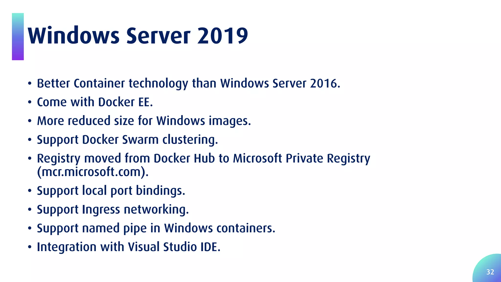 32 Windows Server 2019 • Better Container technology than Windows Server 2016. • Come with Docker EE. • More reduced size for Windows images. • Support Docker Swarm clustering. • Registry moved from Docker Hub to Microsoft Private Registry (mcr.microsoft.com). • Support local port bindings. • Support Ingress networking. • Support named pipe in Windows containers. • Integration with Visual Studio IDE. 