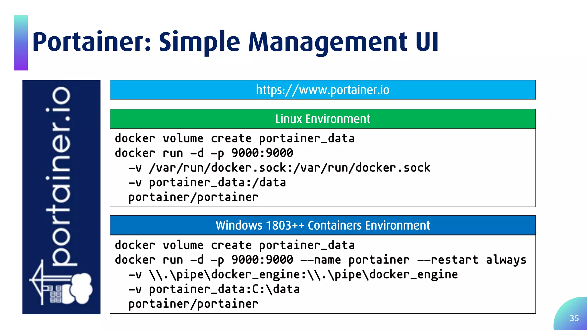 35 Portainer: Simple Management UI docker volume create portainer_data docker run -d -p 9000:9000 -v /var/run/docker.sock:/var/run/docker.sock -v portainer_data:/data portainer/portainer Linux Environment docker volume create portainer_data docker run -d -p 9000:9000 --name portainer --restart always -v .pipedocker_engine:.pipedocker_engine -v portainer_data:C:data portainer/portainer Windows 1803++ Containers Environment https://www.portainer.io 