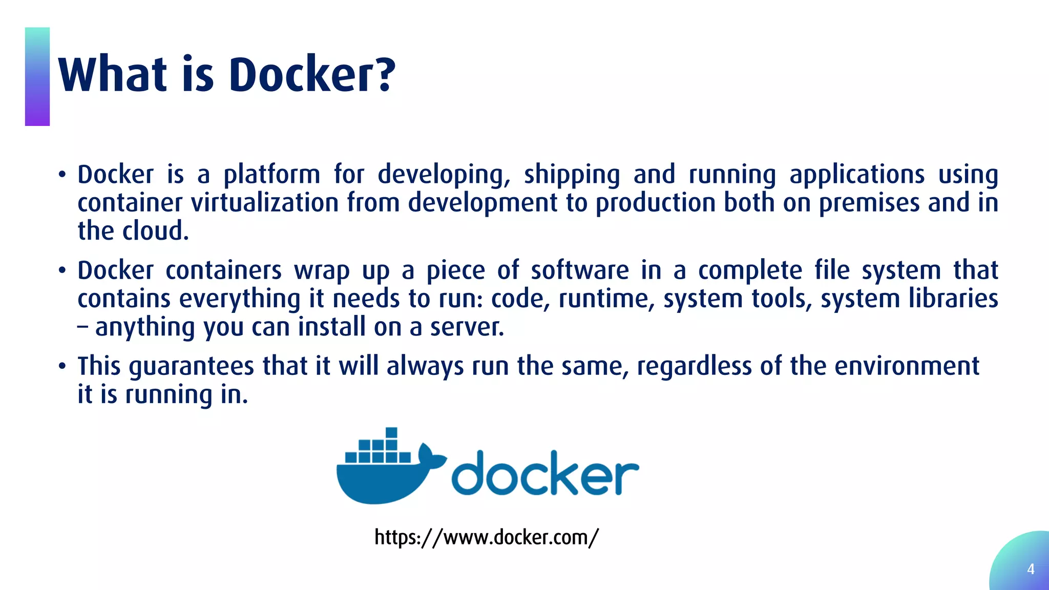4 What is Docker? • Docker is a platform for developing, shipping and running applications using container virtualization from development to production both on premises and in the cloud. • Docker containers wrap up a piece of software in a complete file system that contains everything it needs to run: code, runtime, system tools, system libraries – anything you can install on a server. • This guarantees that it will always run the same, regardless of the environment it is running in. https://www.docker.com/ 