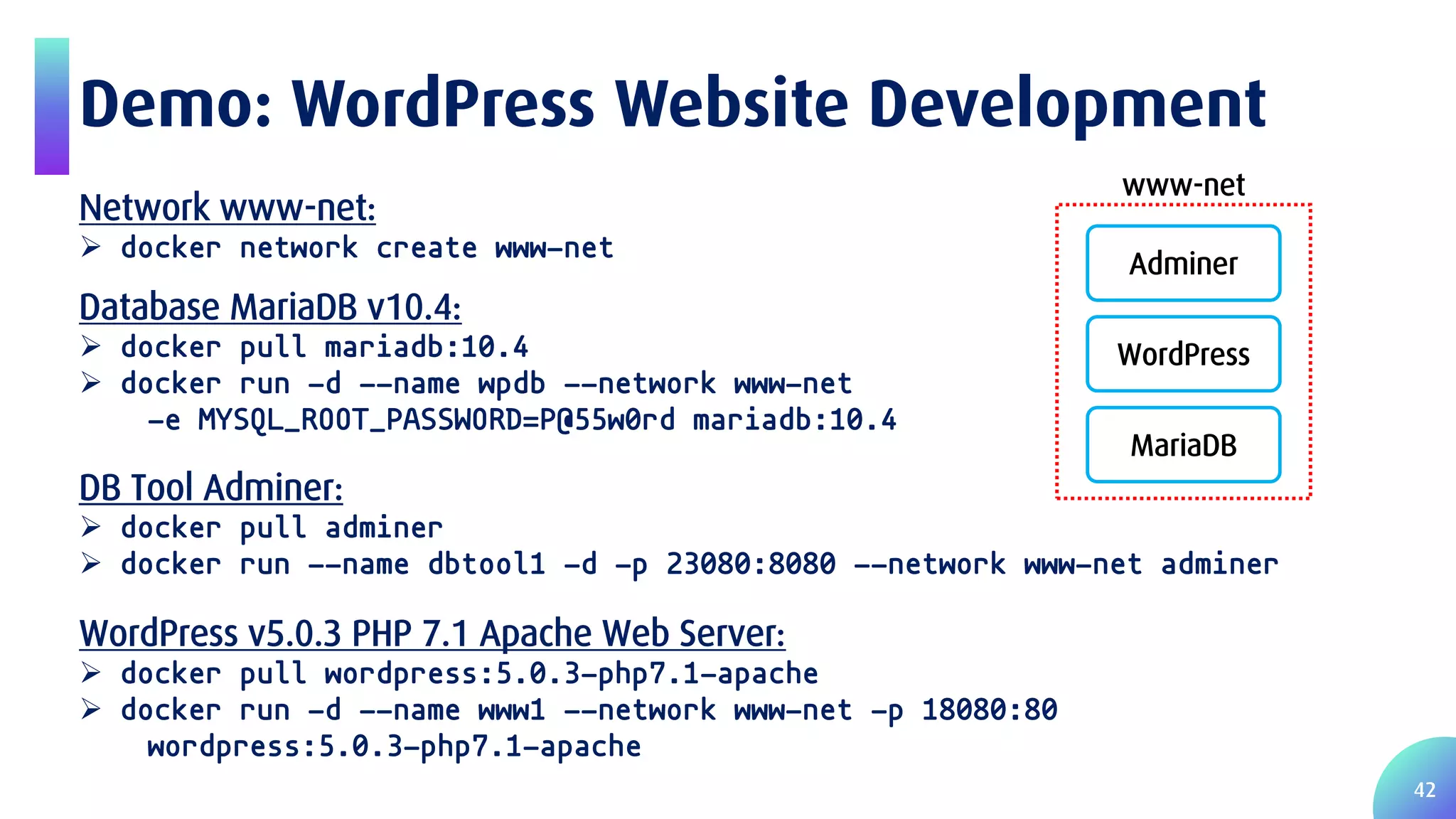 42 Demo: WordPress Website Development Database MariaDB v10.4:  docker pull mariadb:10.4  docker run -d --name wpdb --network www-net -e MYSQL_ROOT_PASSWORD=P@55w0rd mariadb:10.4 Network www-net:  docker network create www-net WordPress v5.0.3 PHP 7.1 Apache Web Server:  docker pull wordpress:5.0.3-php7.1-apache  docker run -d --name www1 --network www-net -p 18080:80 wordpress:5.0.3-php7.1-apache DB Tool Adminer:  docker pull adminer  docker run --name dbtool1 -d -p 23080:8080 --network www-net adminer www-net Adminer WordPress MariaDB 