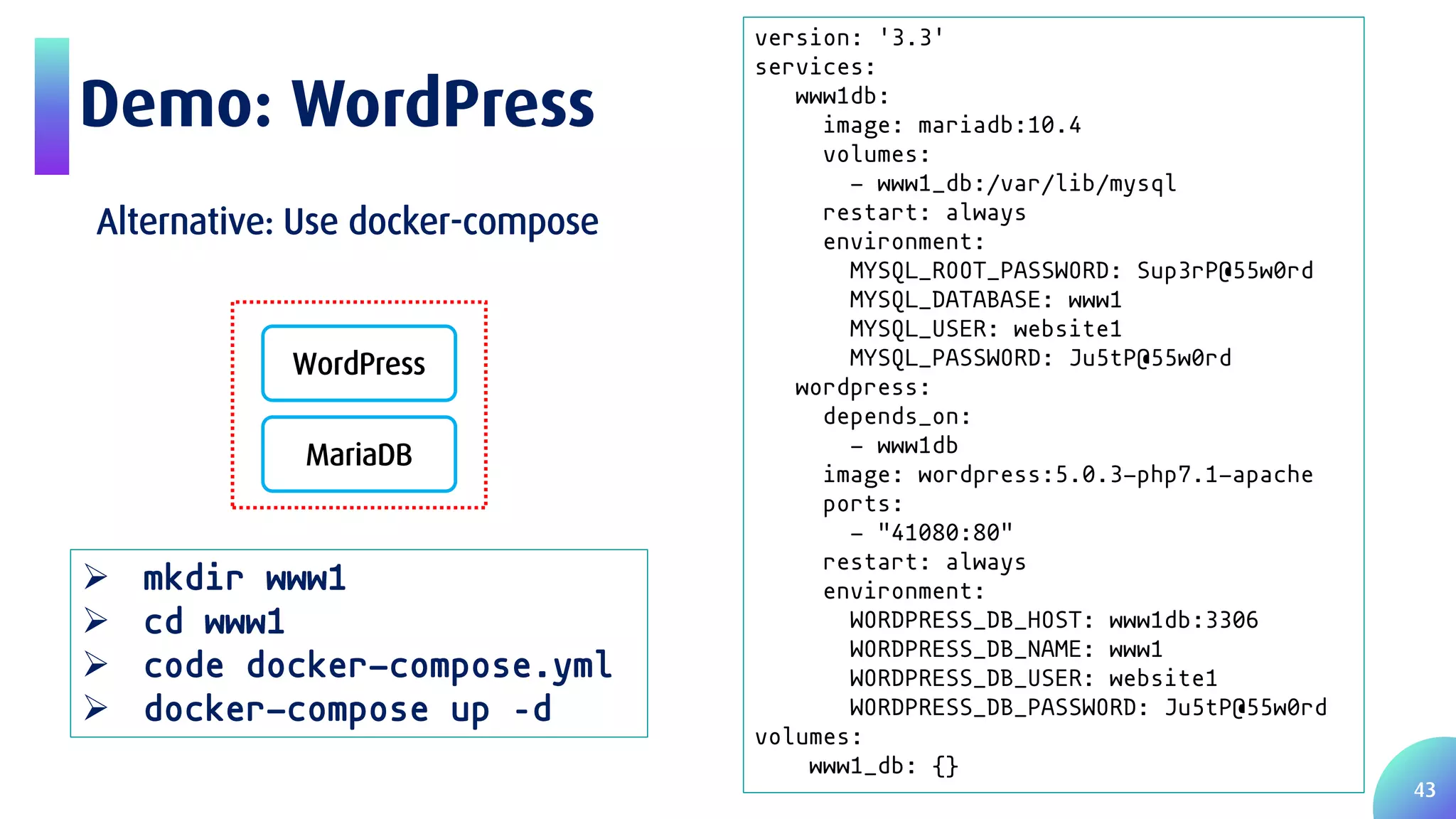 43 Demo: WordPress WordPress MariaDB version: '3.3' services: www1db: image: mariadb:10.4 volumes: - www1_db:/var/lib/mysql restart: always environment: MYSQL_ROOT_PASSWORD: Sup3rP@55w0rd MYSQL_DATABASE: www1 MYSQL_USER: website1 MYSQL_PASSWORD: Ju5tP@55w0rd wordpress: depends_on: - www1db image: wordpress:5.0.3-php7.1-apache ports: - "41080:80" restart: always environment: WORDPRESS_DB_HOST: www1db:3306 WORDPRESS_DB_NAME: www1 WORDPRESS_DB_USER: website1 WORDPRESS_DB_PASSWORD: Ju5tP@55w0rd volumes: www1_db: {}  mkdir www1  cd www1  code docker-compose.yml  docker-compose up –d Alternative: Use docker-compose 